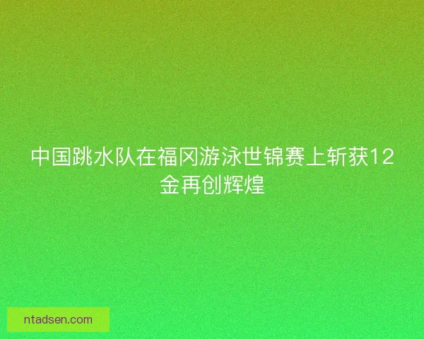 中国跳水队在福冈游泳世锦赛上斩获12金再创辉煌