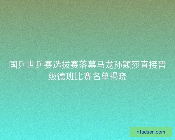 国乒世乒赛选拔赛落幕马龙孙颖莎直接晋级德班比赛名单揭晓