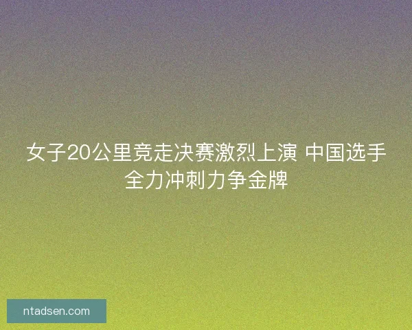 女子20公里竞走决赛激烈上演 中国选手全力冲刺力争金牌