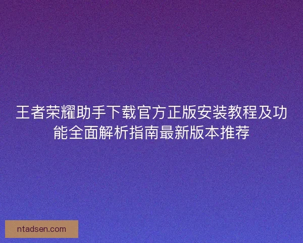 王者荣耀助手下载官方正版安装教程及功能全面解析指南最新版本推荐