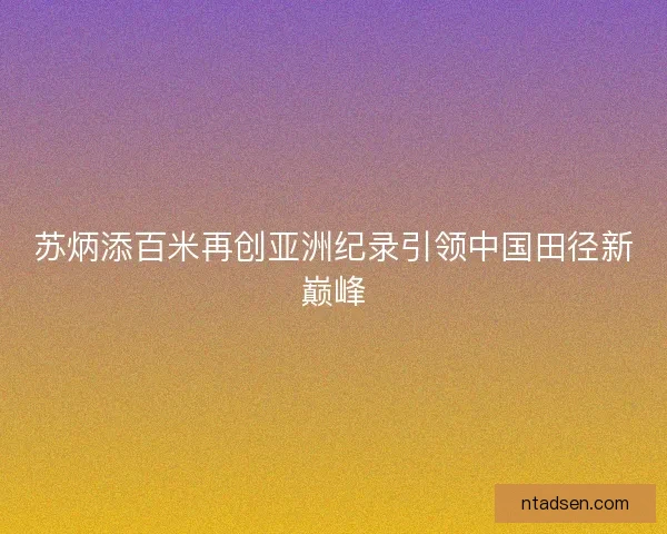 苏炳添百米再创亚洲纪录引领中国田径新巅峰