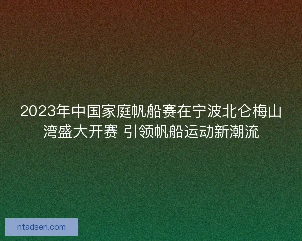 2023年中国家庭帆船赛在宁波北仑梅山湾盛大开赛 引领帆船运动新潮流