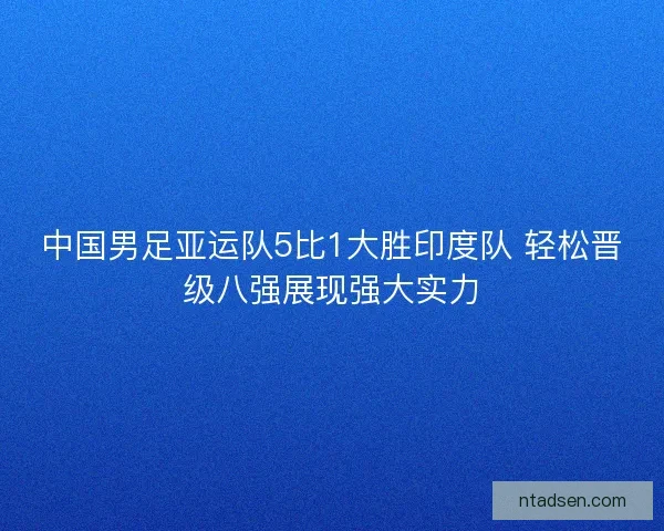 中国男足亚运队5比1大胜印度队 轻松晋级八强展现强大实力