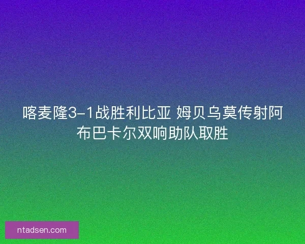 喀麦隆3-1战胜利比亚 姆贝乌莫传射阿布巴卡尔双响助队取胜 喀麦隆3-1战胜利比亚 姆贝乌莫传射阿布巴卡尔双响助队取胜