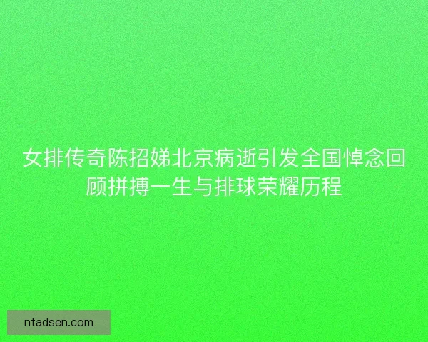女排传奇陈招娣北京病逝引发全国悼念回顾拼搏一生与排球荣耀历程
