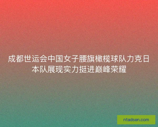 成都世运会中国女子腰旗橄榄球队力克日本队展现实力挺进巅峰荣耀 成都世运会中国女子腰旗橄榄球队力克日本队展现实力挺进巅峰荣耀