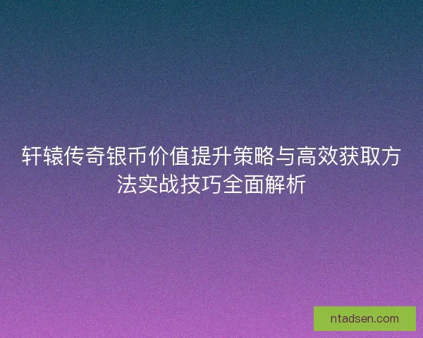 轩辕传奇银币价值提升策略与高效获取方法实战技巧全面解析
