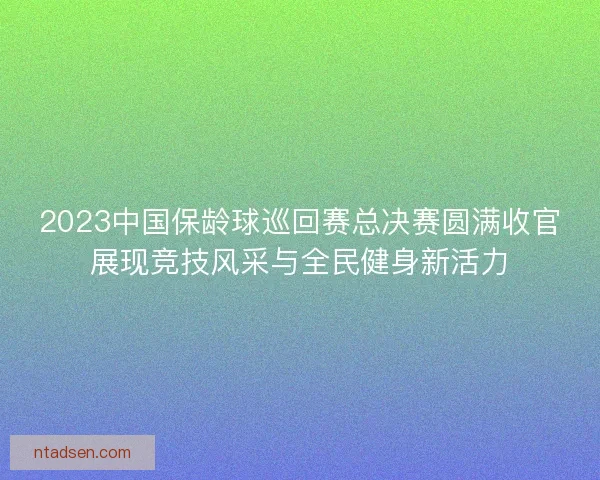 2023中国保龄球巡回赛总决赛圆满收官展现竞技风采与全民健身新活力