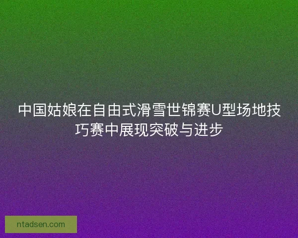 中国姑娘在自由式滑雪世锦赛U型场地技巧赛中展现突破与进步