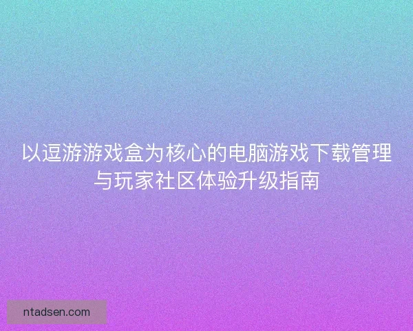 以逗游游戏盒为核心的电脑游戏下载管理与玩家社区体验升级指南 以逗游游戏盒为核心的电脑游戏下载管理与玩家社区体验升级指南