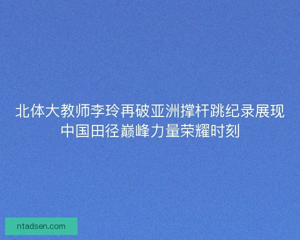 北体大教师李玲再破亚洲撑杆跳纪录展现中国田径巅峰力量荣耀时刻