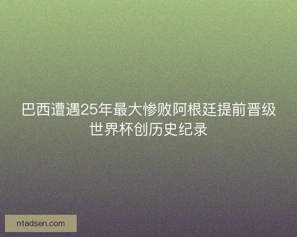 巴西遭遇25年最大惨败阿根廷提前晋级世界杯创历史纪录 巴西遭遇25年最大惨败阿根廷提前晋级世界杯创历史纪录