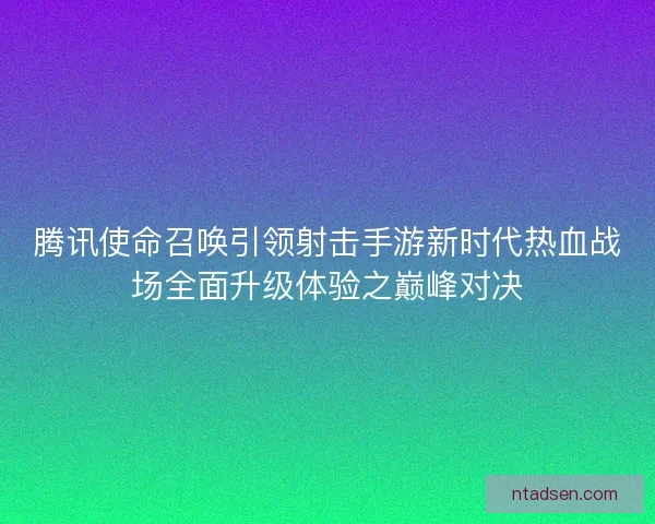 腾讯使命召唤引领射击手游新时代热血战场全面升级体验之巅峰对决