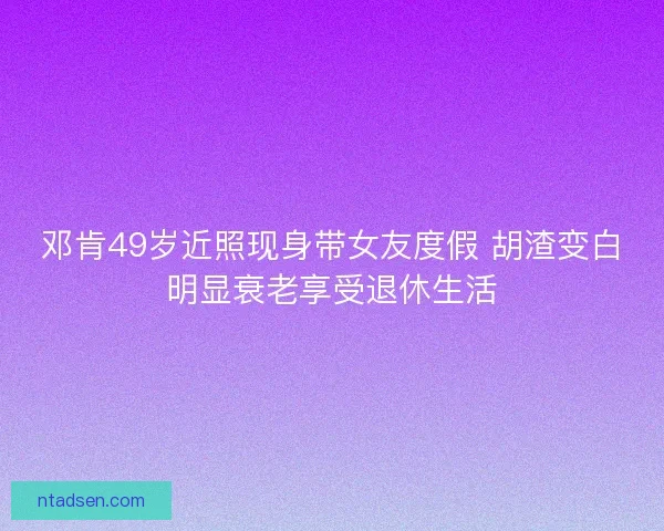 邓肯49岁近照现身带女友度假 胡渣变白明显衰老享受退休生活