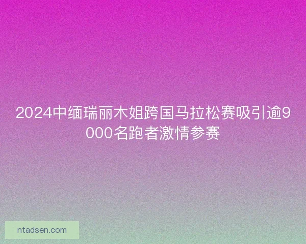 2024中缅瑞丽木姐跨国马拉松赛吸引逾9000名跑者激情参赛