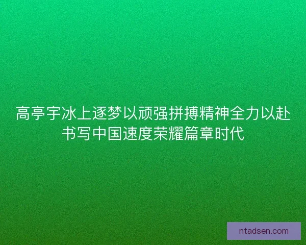 高亭宇冰上逐梦以顽强拼搏精神全力以赴书写中国速度荣耀篇章时代 高亭宇冰上逐梦以顽强拼搏精神全力以赴书写中国速度荣耀篇章时代