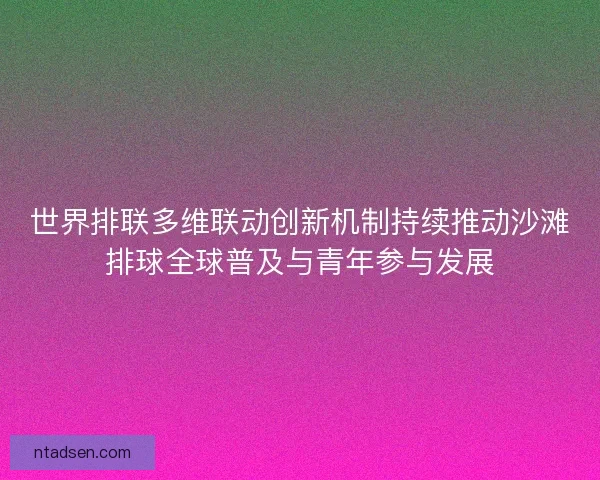 世界排联多维联动创新机制持续推动沙滩排球全球普及与青年参与发展 世界排联多维联动创新机制持续推动沙滩排球全球普及与青年参与发展