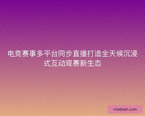 电竞赛事多平台同步直播打造全天候沉浸式互动观赛新生态 电竞赛事多平台同步直播打造全天候沉浸式互动观赛新生态