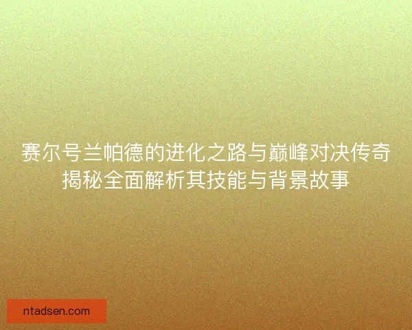 赛尔号兰帕德的进化之路与巅峰对决传奇揭秘全面解析其技能与背景故事