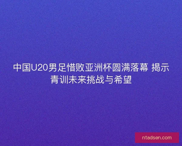 中国U20男足惜败亚洲杯圆满落幕 揭示青训未来挑战与希望