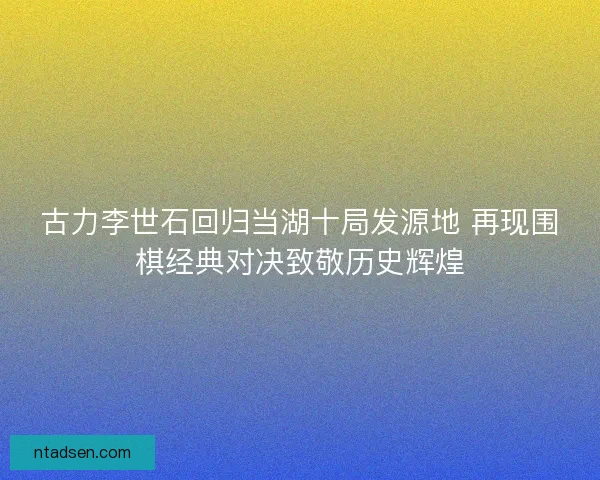 古力李世石回归当湖十局发源地 再现围棋经典对决致敬历史辉煌