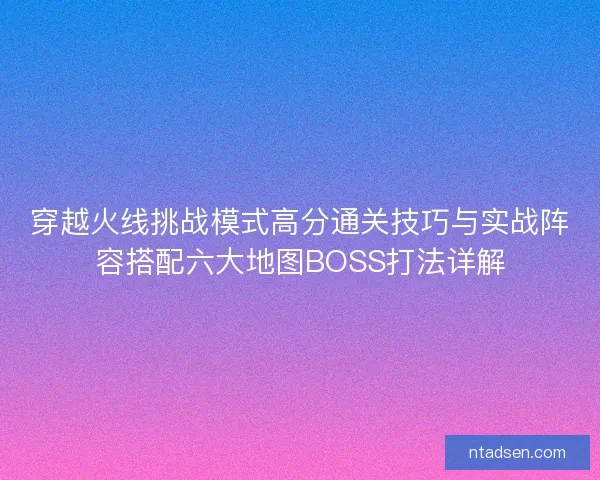 穿越火线挑战模式高分通关技巧与实战阵容搭配六大地图BOSS打法详解