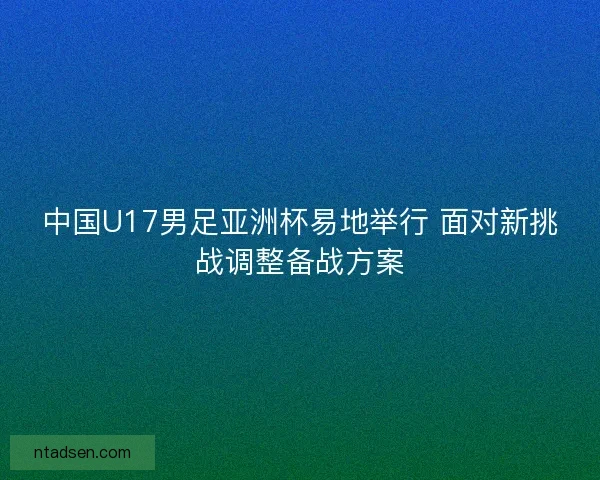 中国U17男足亚洲杯易地举行 面对新挑战调整备战方案