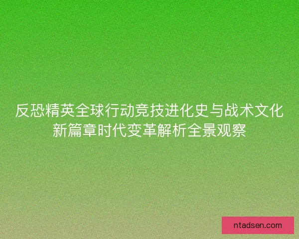 反恐精英全球行动竞技进化史与战术文化新篇章时代变革解析全景观察