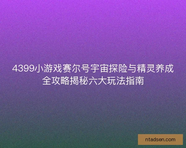 4399小游戏赛尔号宇宙探险与精灵养成全攻略揭秘六大玩法指南 4399小游戏赛尔号宇宙探险与精灵养成全攻略揭秘六大玩法指南