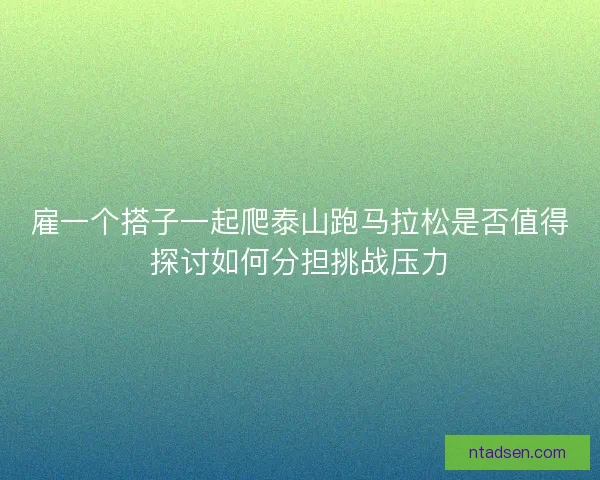 雇一个搭子一起爬泰山跑马拉松是否值得探讨如何分担挑战压力 雇一个搭子一起爬泰山跑马拉松是否值得探讨如何分担挑战压力